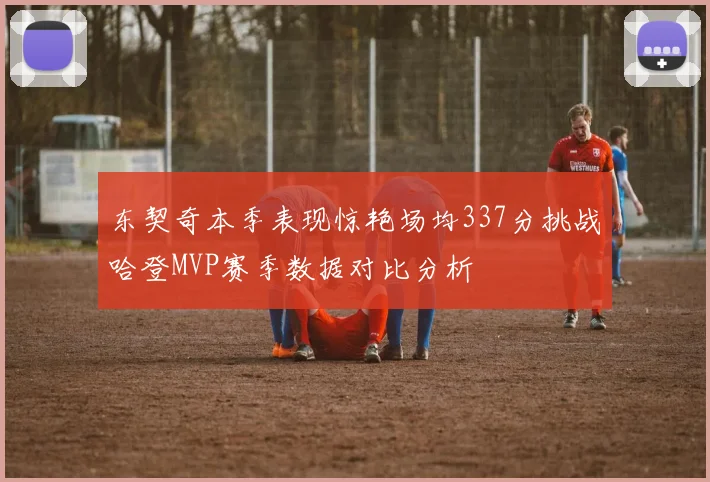 东契奇本季表现惊艳场均337分挑战哈登MVP赛季数据对比分析