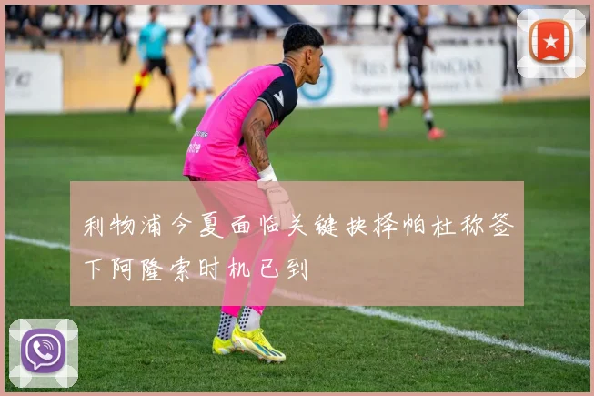 利物浦今夏面临关键抉择帕杜称签下阿隆索时机已到