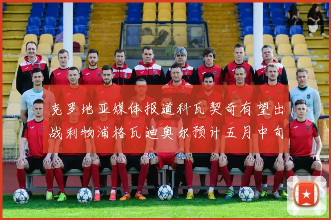 克罗地亚媒体报道科瓦契奇有望出战利物浦格瓦迪奥尔预计五月中旬回归