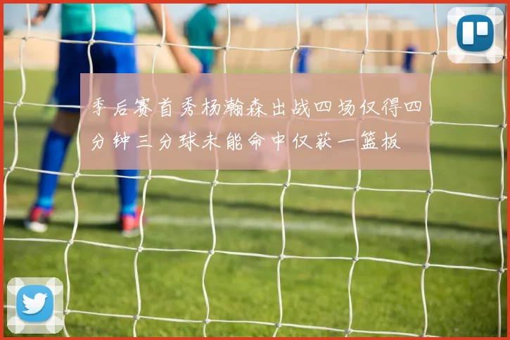 季后赛首秀杨瀚森出战四场仅得四分钟三分球未能命中仅获一篮板